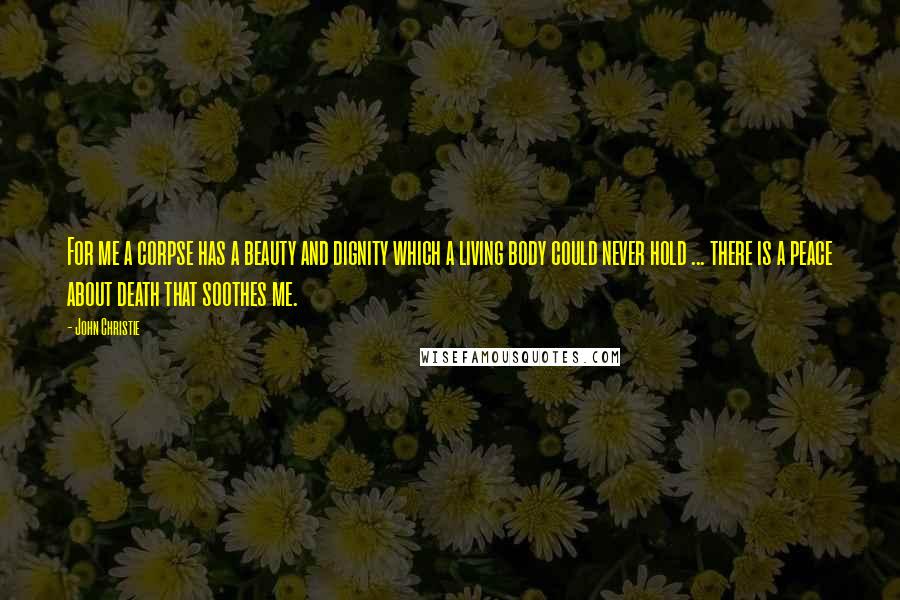 John Christie Quotes: For me a corpse has a beauty and dignity which a living body could never hold ... there is a peace about death that soothes me.