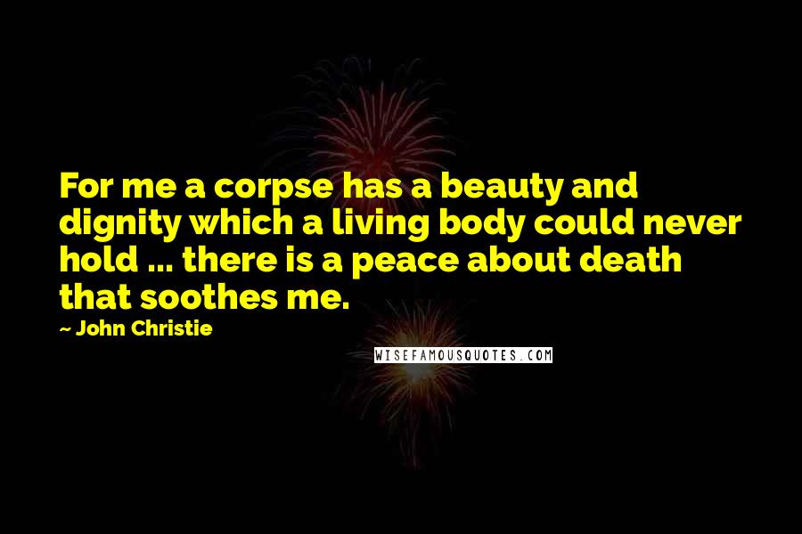 John Christie Quotes: For me a corpse has a beauty and dignity which a living body could never hold ... there is a peace about death that soothes me.