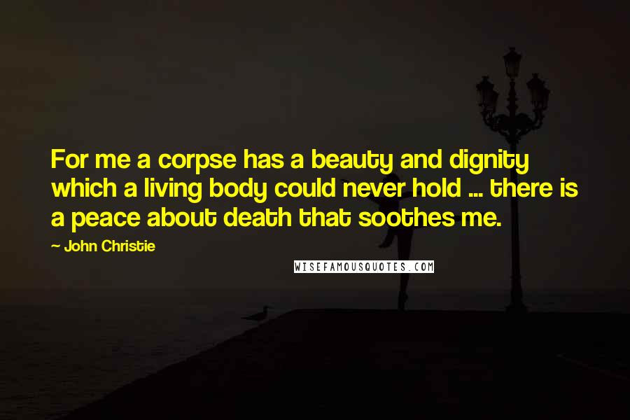 John Christie Quotes: For me a corpse has a beauty and dignity which a living body could never hold ... there is a peace about death that soothes me.