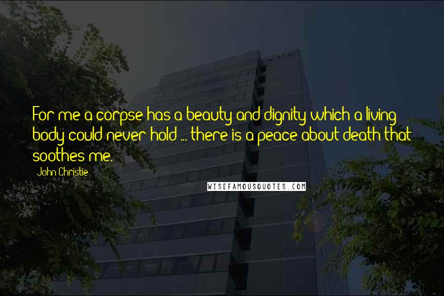 John Christie Quotes: For me a corpse has a beauty and dignity which a living body could never hold ... there is a peace about death that soothes me.