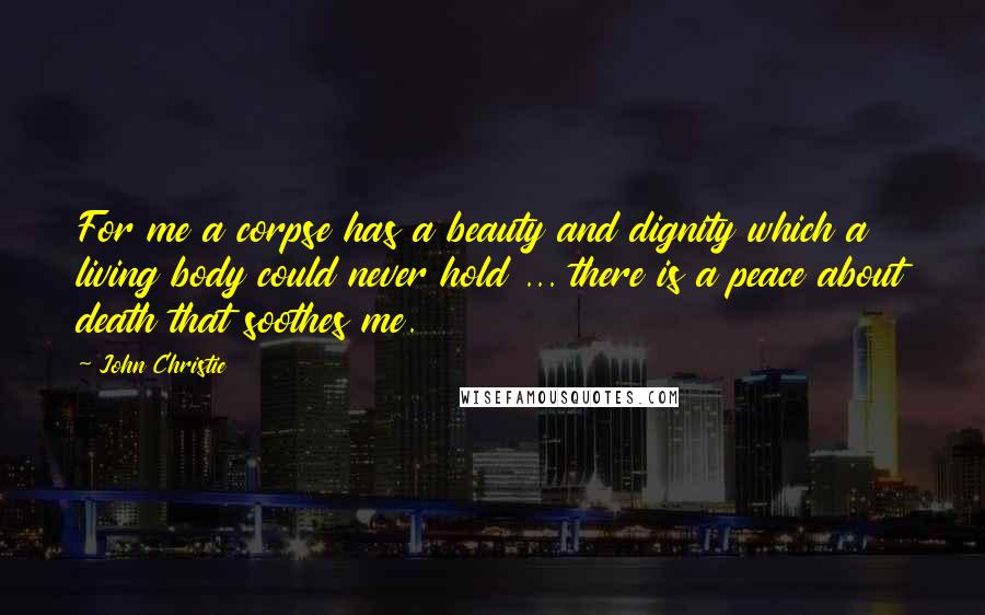 John Christie Quotes: For me a corpse has a beauty and dignity which a living body could never hold ... there is a peace about death that soothes me.