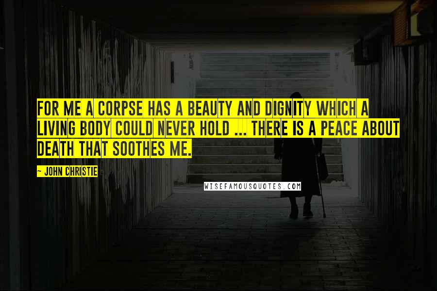 John Christie Quotes: For me a corpse has a beauty and dignity which a living body could never hold ... there is a peace about death that soothes me.