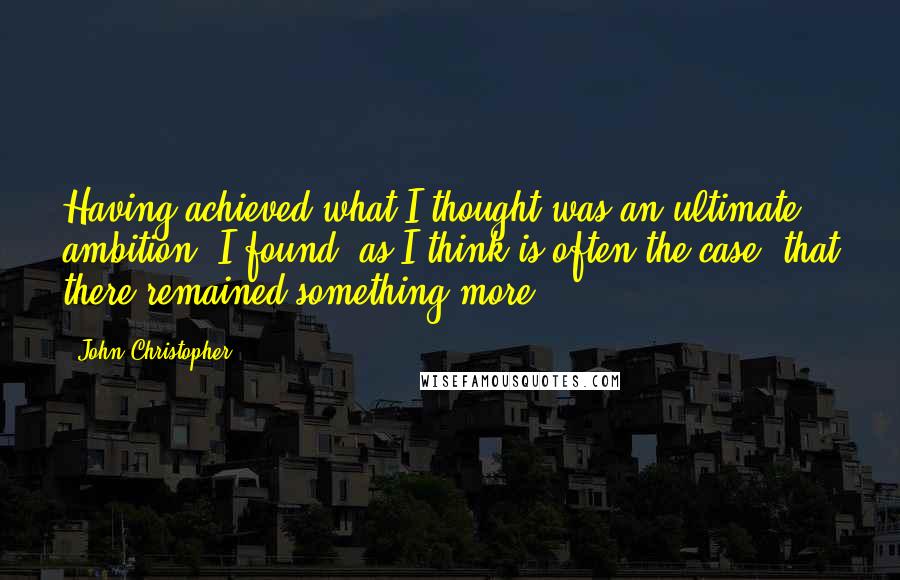 John Christopher Quotes: Having achieved what I thought was an ultimate ambition, I found, as I think is often the case, that there remained something more.
