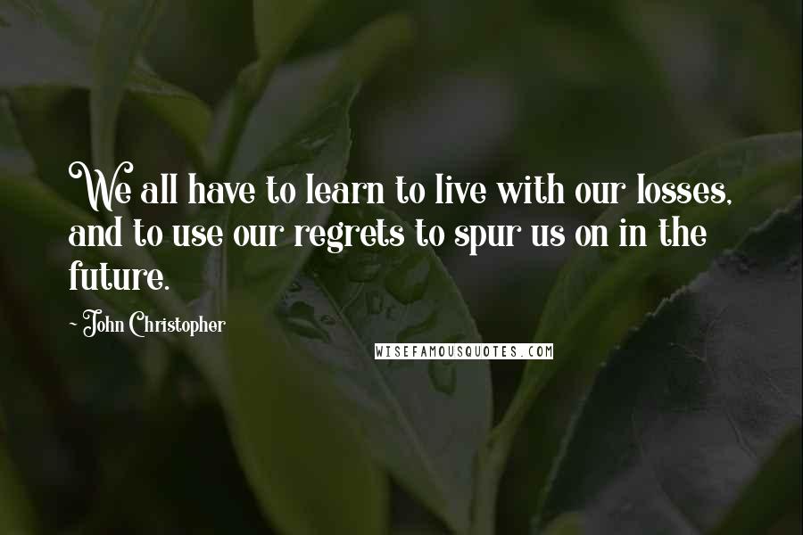 John Christopher Quotes: We all have to learn to live with our losses, and to use our regrets to spur us on in the future.