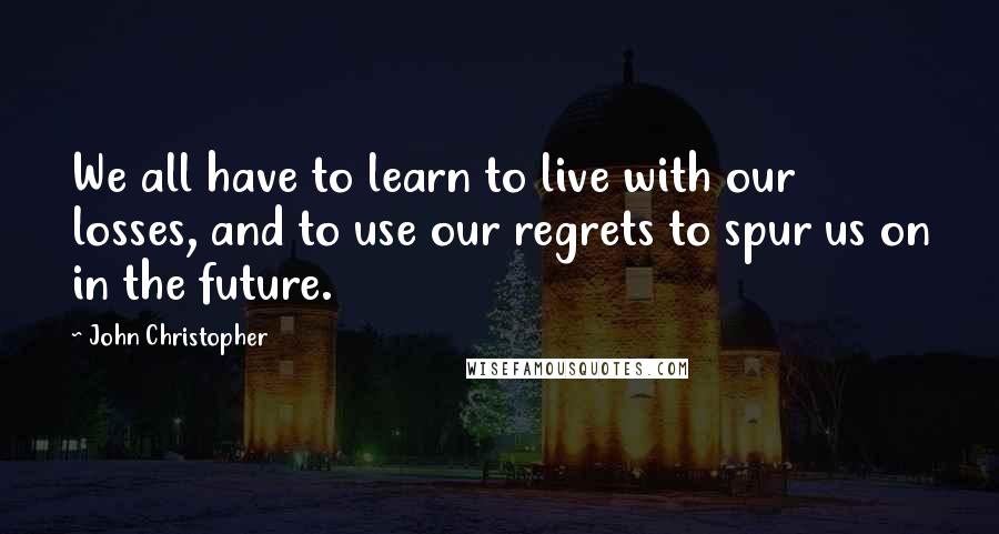 John Christopher Quotes: We all have to learn to live with our losses, and to use our regrets to spur us on in the future.