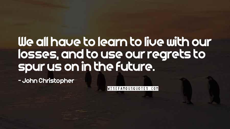 John Christopher Quotes: We all have to learn to live with our losses, and to use our regrets to spur us on in the future.