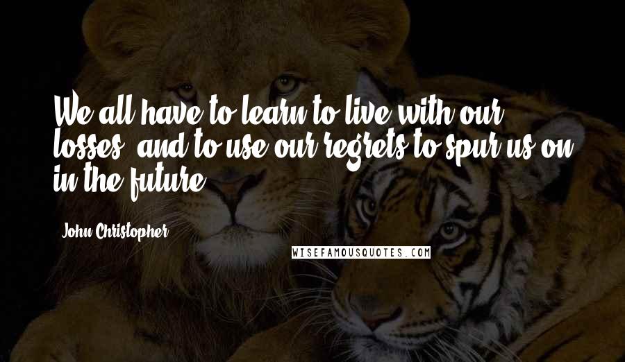 John Christopher Quotes: We all have to learn to live with our losses, and to use our regrets to spur us on in the future.