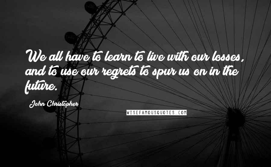 John Christopher Quotes: We all have to learn to live with our losses, and to use our regrets to spur us on in the future.