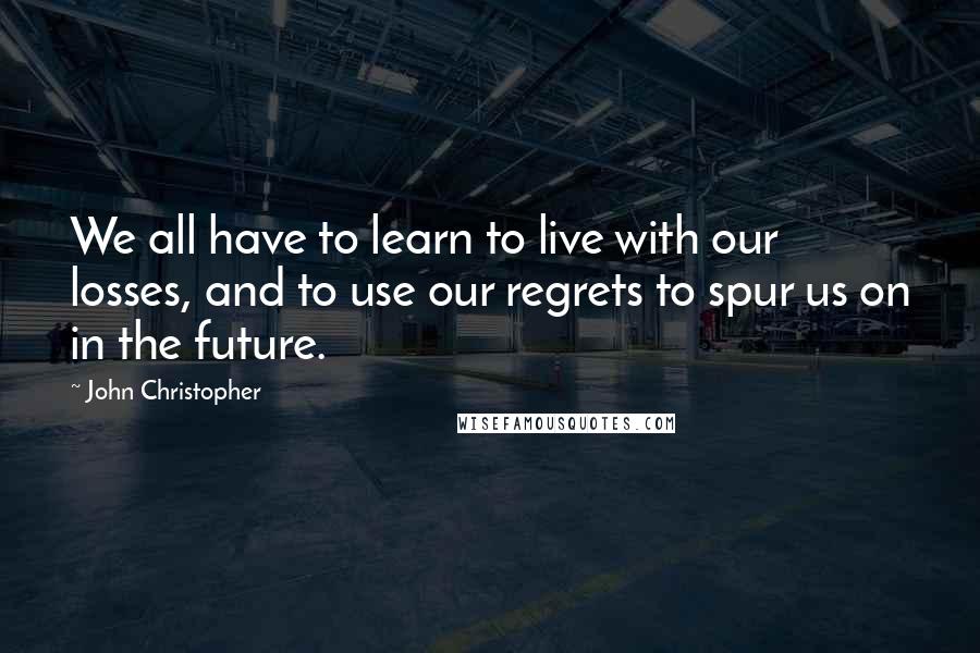 John Christopher Quotes: We all have to learn to live with our losses, and to use our regrets to spur us on in the future.