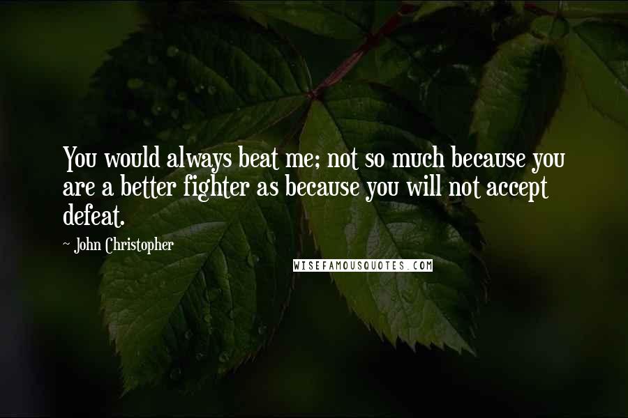 John Christopher Quotes: You would always beat me; not so much because you are a better fighter as because you will not accept defeat.