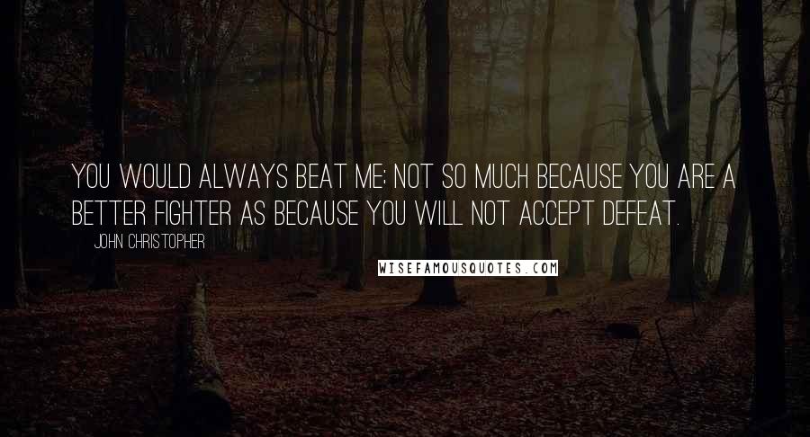 John Christopher Quotes: You would always beat me; not so much because you are a better fighter as because you will not accept defeat.