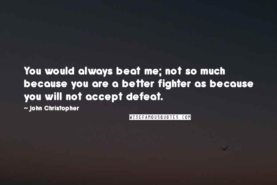 John Christopher Quotes: You would always beat me; not so much because you are a better fighter as because you will not accept defeat.