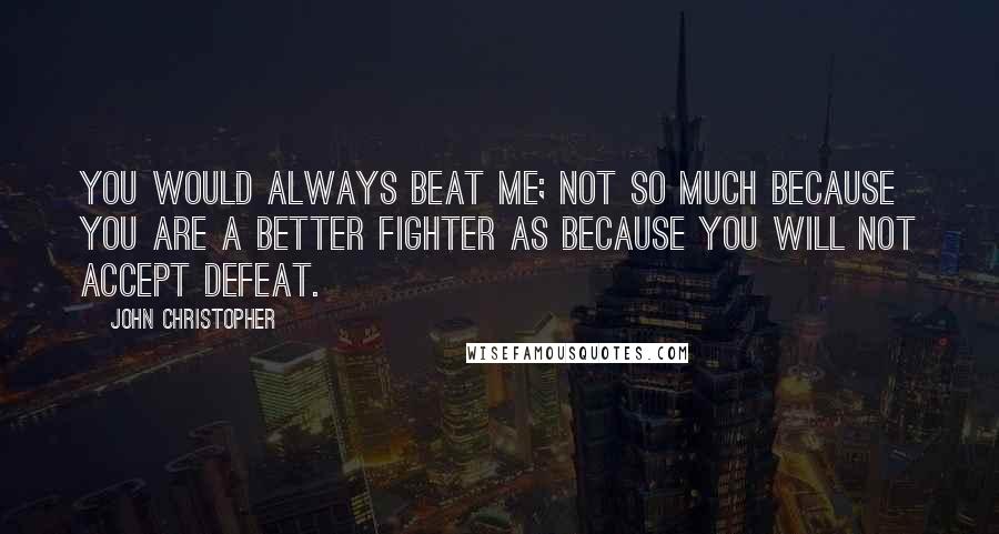 John Christopher Quotes: You would always beat me; not so much because you are a better fighter as because you will not accept defeat.