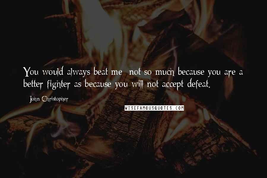 John Christopher Quotes: You would always beat me; not so much because you are a better fighter as because you will not accept defeat.