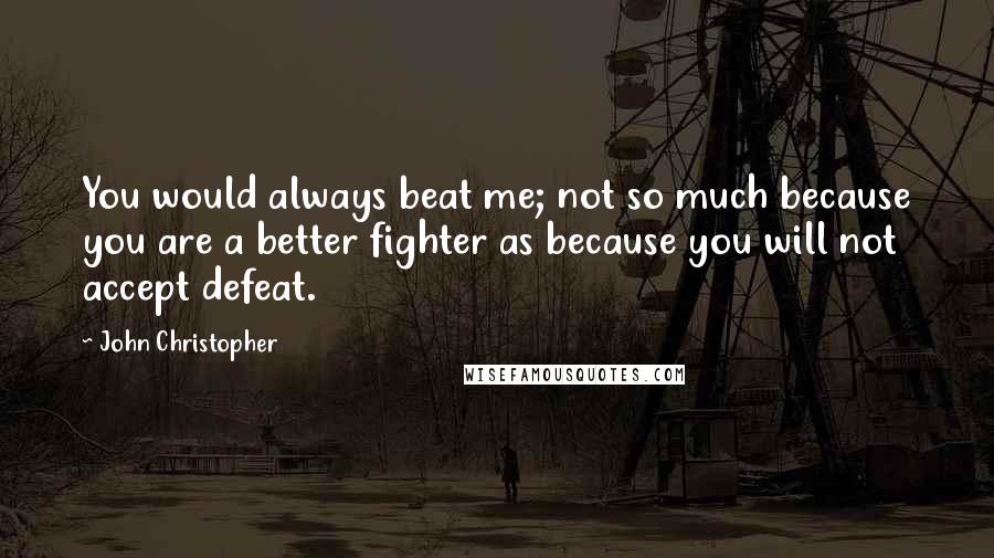 John Christopher Quotes: You would always beat me; not so much because you are a better fighter as because you will not accept defeat.