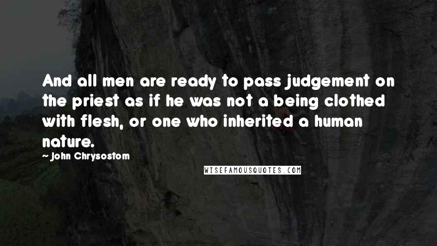 John Chrysostom Quotes: And all men are ready to pass judgement on the priest as if he was not a being clothed with flesh, or one who inherited a human nature.