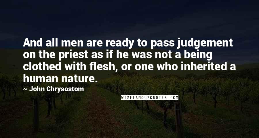 John Chrysostom Quotes: And all men are ready to pass judgement on the priest as if he was not a being clothed with flesh, or one who inherited a human nature.