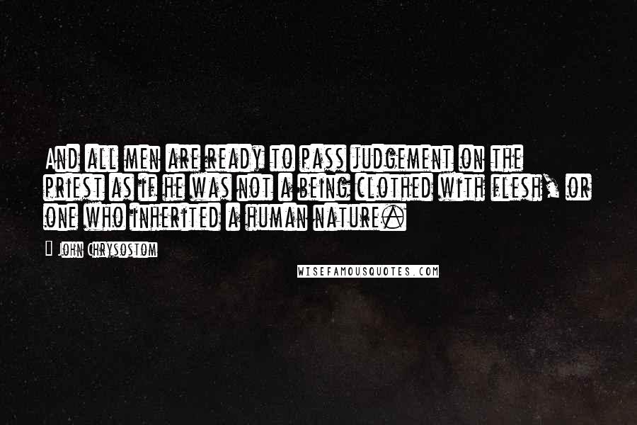 John Chrysostom Quotes: And all men are ready to pass judgement on the priest as if he was not a being clothed with flesh, or one who inherited a human nature.