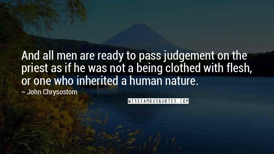 John Chrysostom Quotes: And all men are ready to pass judgement on the priest as if he was not a being clothed with flesh, or one who inherited a human nature.