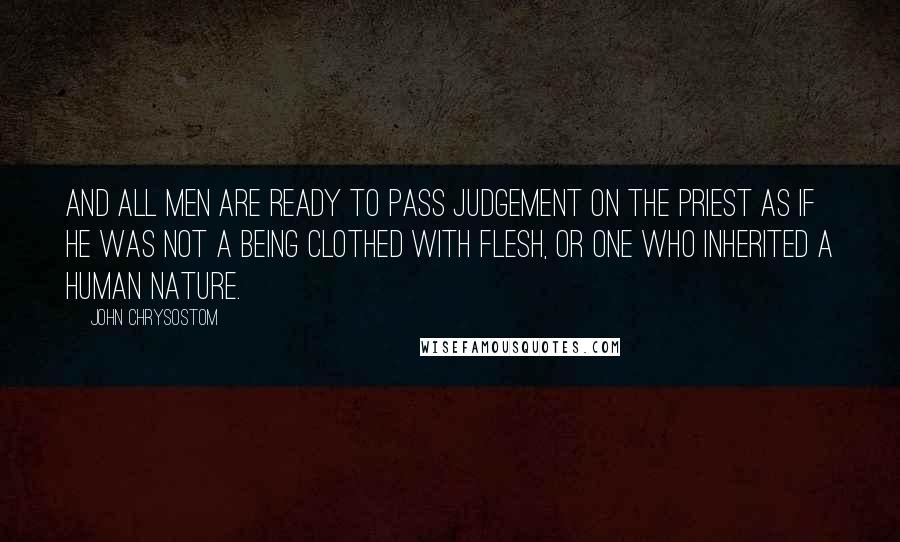 John Chrysostom Quotes: And all men are ready to pass judgement on the priest as if he was not a being clothed with flesh, or one who inherited a human nature.