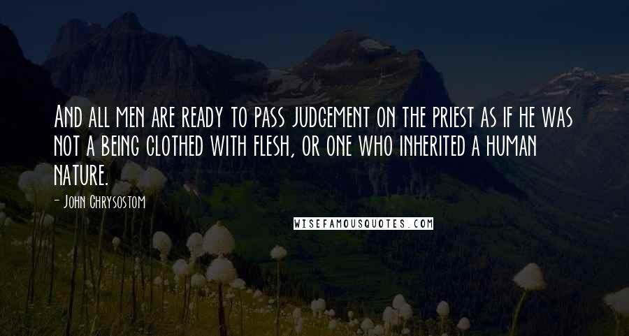 John Chrysostom Quotes: And all men are ready to pass judgement on the priest as if he was not a being clothed with flesh, or one who inherited a human nature.