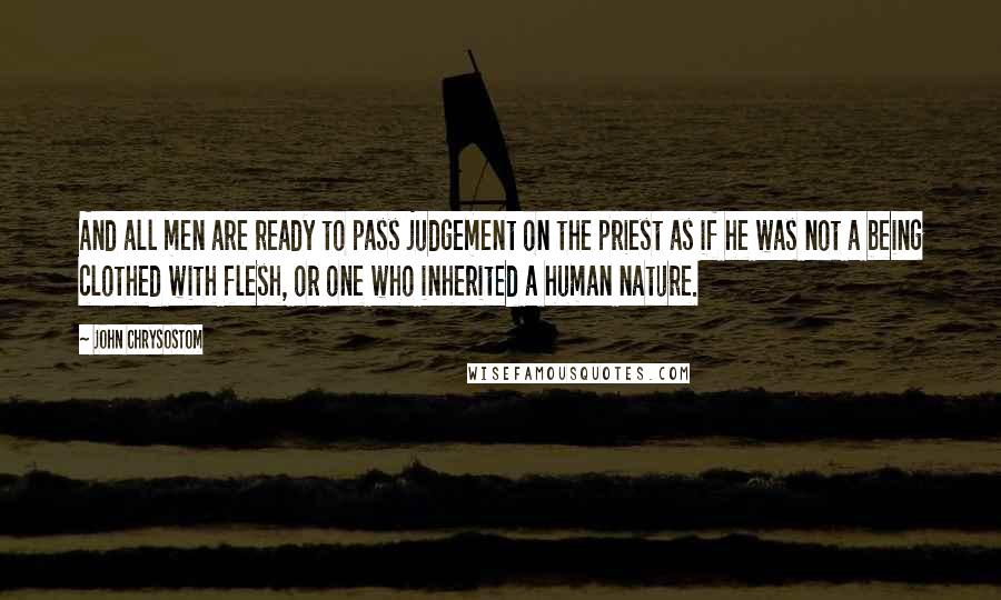 John Chrysostom Quotes: And all men are ready to pass judgement on the priest as if he was not a being clothed with flesh, or one who inherited a human nature.