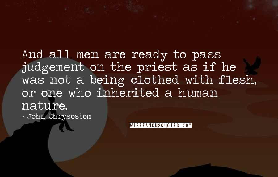 John Chrysostom Quotes: And all men are ready to pass judgement on the priest as if he was not a being clothed with flesh, or one who inherited a human nature.