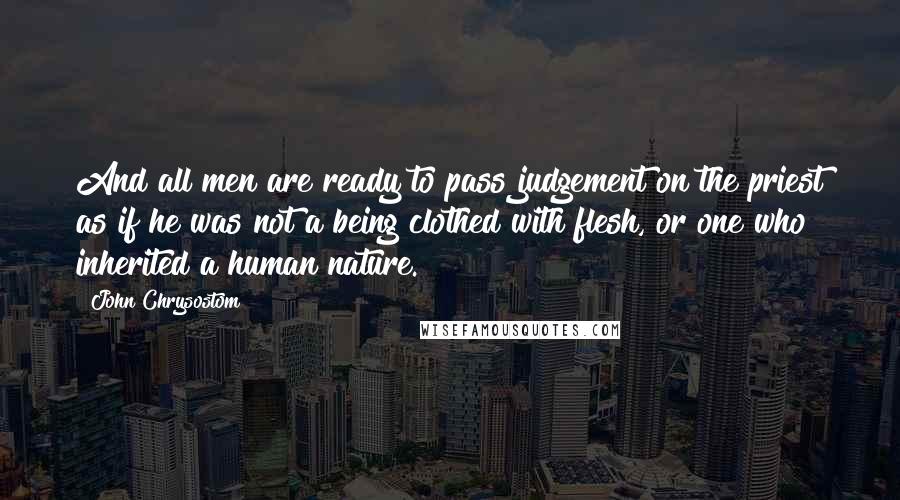 John Chrysostom Quotes: And all men are ready to pass judgement on the priest as if he was not a being clothed with flesh, or one who inherited a human nature.