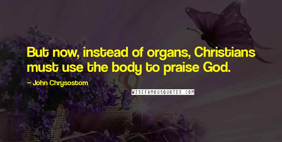 John Chrysostom Quotes: But now, instead of organs, Christians must use the body to praise God.