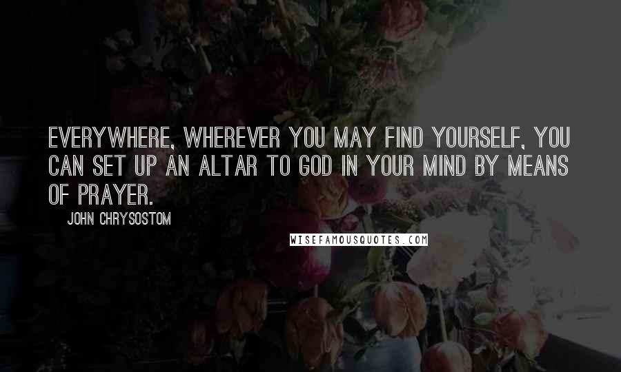 John Chrysostom Quotes: Everywhere, wherever you may find yourself, you can set up an altar to God in your mind by means of prayer.