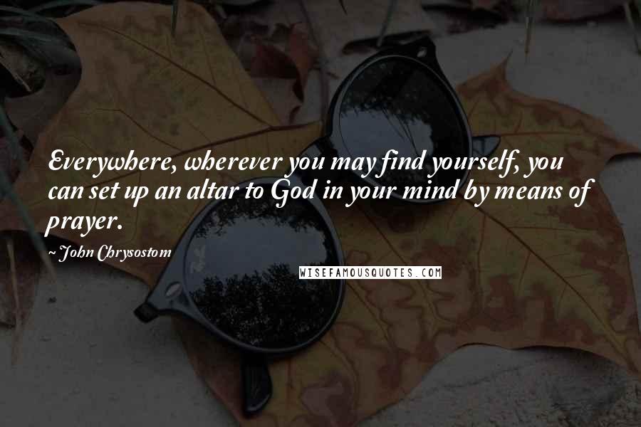 John Chrysostom Quotes: Everywhere, wherever you may find yourself, you can set up an altar to God in your mind by means of prayer.