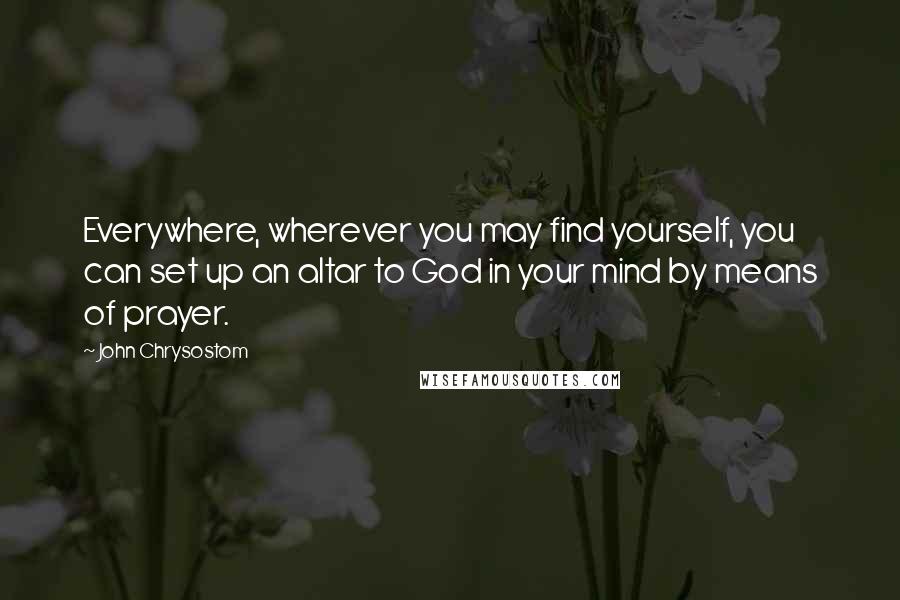 John Chrysostom Quotes: Everywhere, wherever you may find yourself, you can set up an altar to God in your mind by means of prayer.