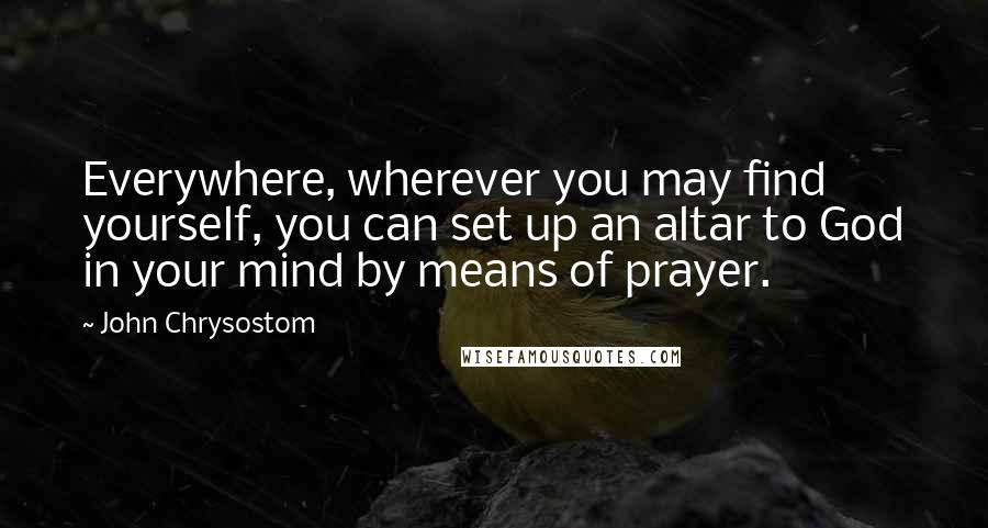 John Chrysostom Quotes: Everywhere, wherever you may find yourself, you can set up an altar to God in your mind by means of prayer.