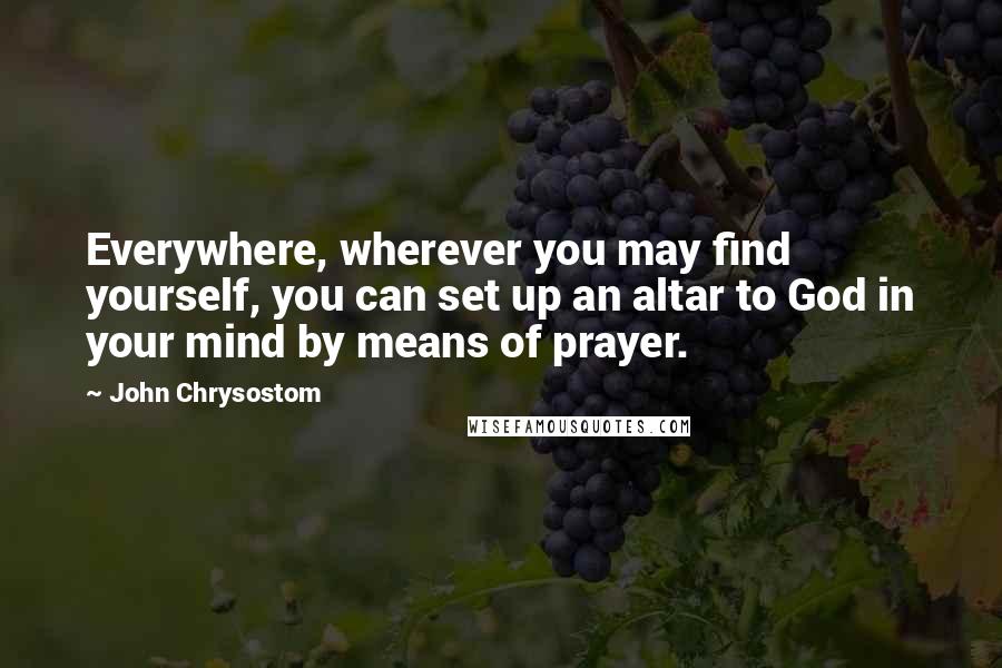 John Chrysostom Quotes: Everywhere, wherever you may find yourself, you can set up an altar to God in your mind by means of prayer.