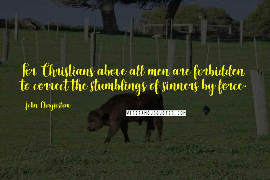 John Chrysostom Quotes: For Christians above all men are forbidden to correct the stumblings of sinners by force.