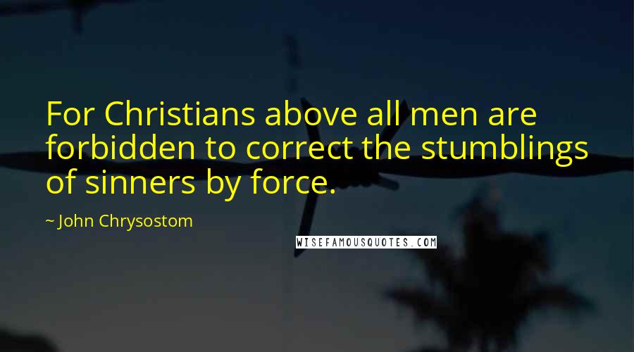 John Chrysostom Quotes: For Christians above all men are forbidden to correct the stumblings of sinners by force.