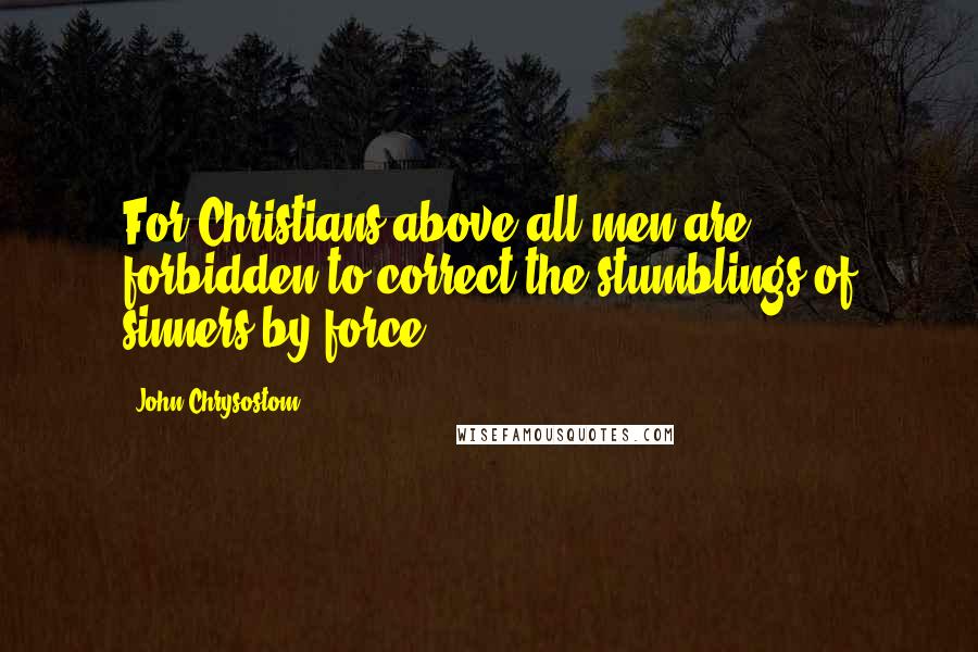 John Chrysostom Quotes: For Christians above all men are forbidden to correct the stumblings of sinners by force.