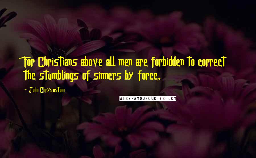 John Chrysostom Quotes: For Christians above all men are forbidden to correct the stumblings of sinners by force.