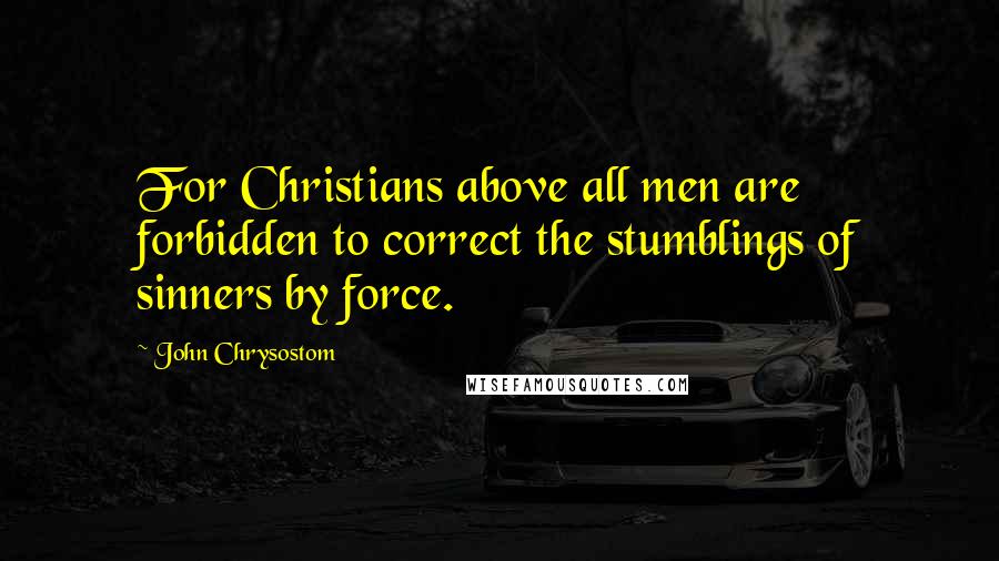 John Chrysostom Quotes: For Christians above all men are forbidden to correct the stumblings of sinners by force.