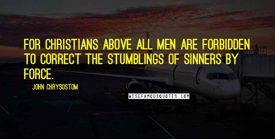 John Chrysostom Quotes: For Christians above all men are forbidden to correct the stumblings of sinners by force.