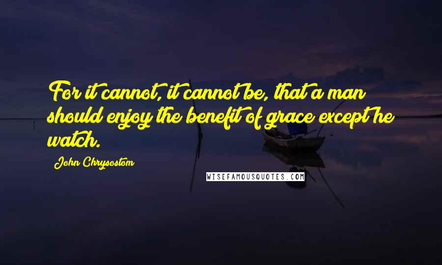 John Chrysostom Quotes: For it cannot, it cannot be, that a man should enjoy the benefit of grace except he watch.