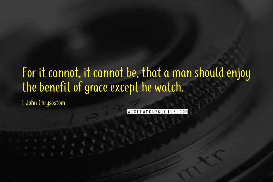 John Chrysostom Quotes: For it cannot, it cannot be, that a man should enjoy the benefit of grace except he watch.