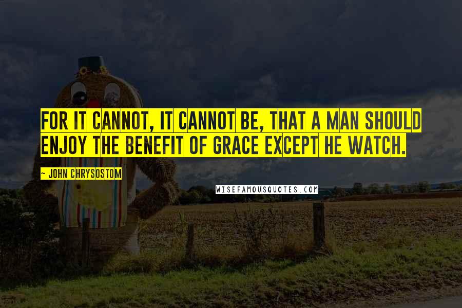 John Chrysostom Quotes: For it cannot, it cannot be, that a man should enjoy the benefit of grace except he watch.