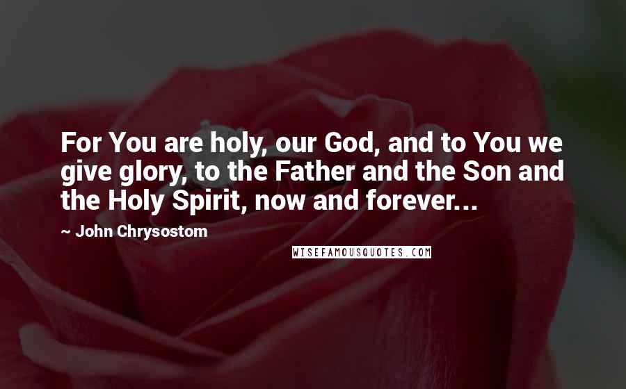 John Chrysostom Quotes: For You are holy, our God, and to You we give glory, to the Father and the Son and the Holy Spirit, now and forever...