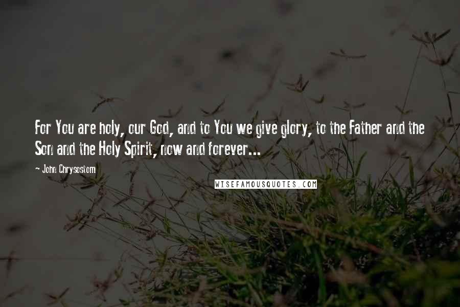 John Chrysostom Quotes: For You are holy, our God, and to You we give glory, to the Father and the Son and the Holy Spirit, now and forever...