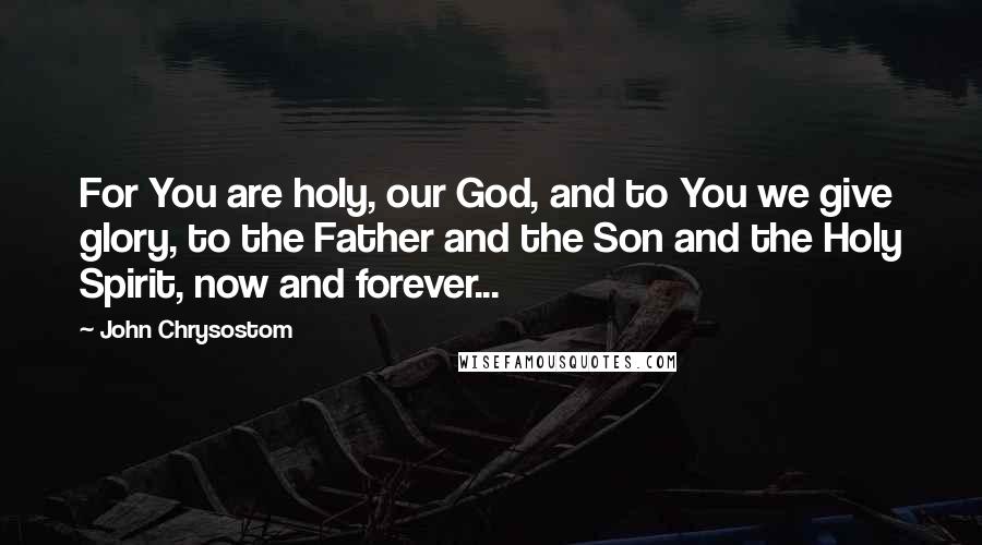 John Chrysostom Quotes: For You are holy, our God, and to You we give glory, to the Father and the Son and the Holy Spirit, now and forever...