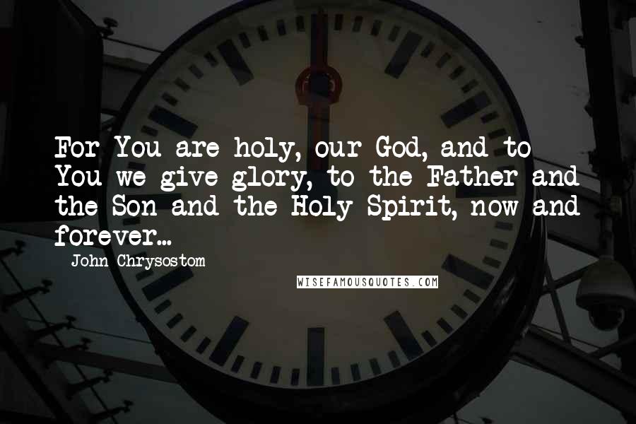 John Chrysostom Quotes: For You are holy, our God, and to You we give glory, to the Father and the Son and the Holy Spirit, now and forever...