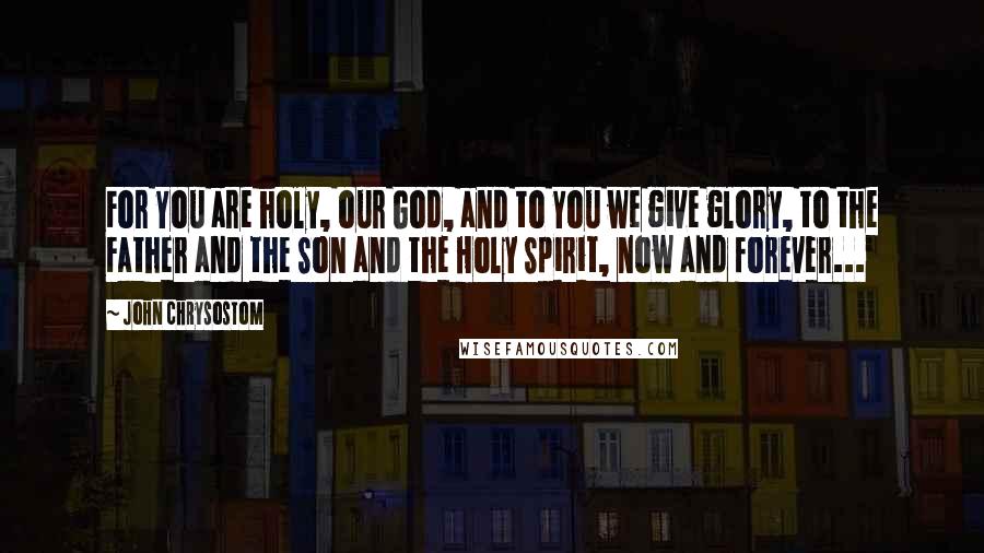 John Chrysostom Quotes: For You are holy, our God, and to You we give glory, to the Father and the Son and the Holy Spirit, now and forever...