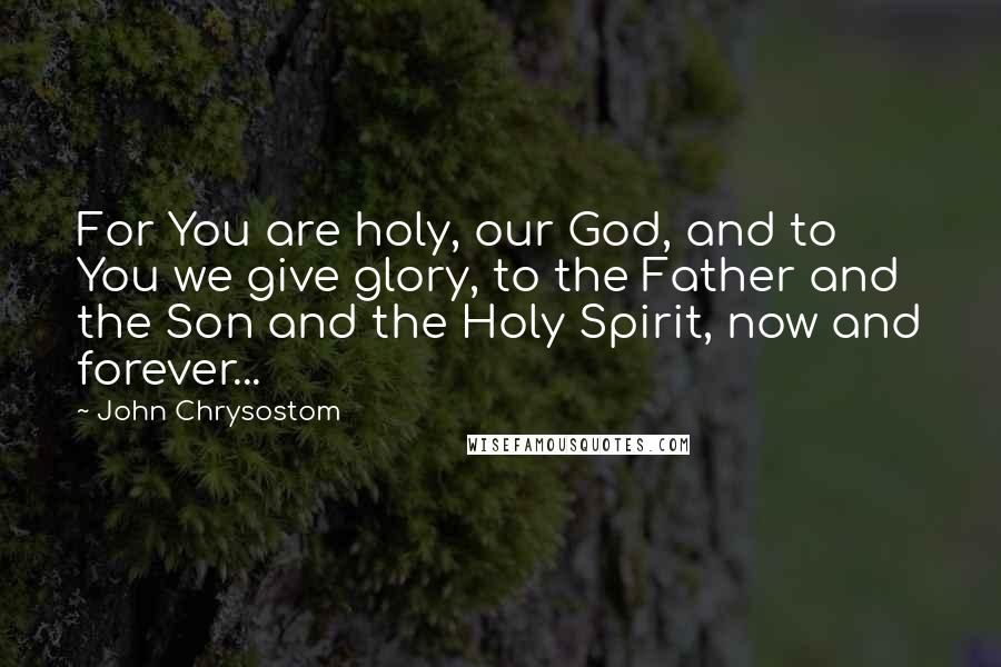 John Chrysostom Quotes: For You are holy, our God, and to You we give glory, to the Father and the Son and the Holy Spirit, now and forever...