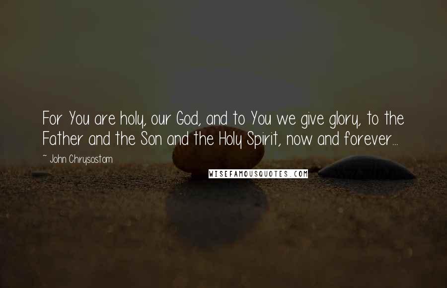 John Chrysostom Quotes: For You are holy, our God, and to You we give glory, to the Father and the Son and the Holy Spirit, now and forever...